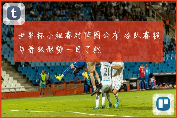 世界杯小组赛对阵图公布 各队赛程与晋级形势一目了然