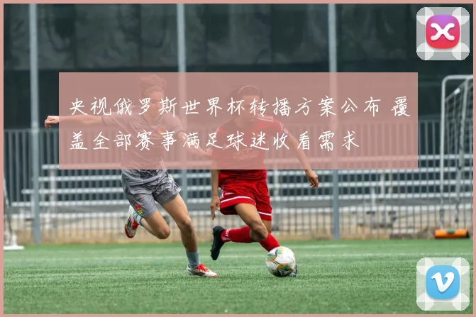 央视俄罗斯世界杯转播方案公布 覆盖全部赛事满足球迷收看需求