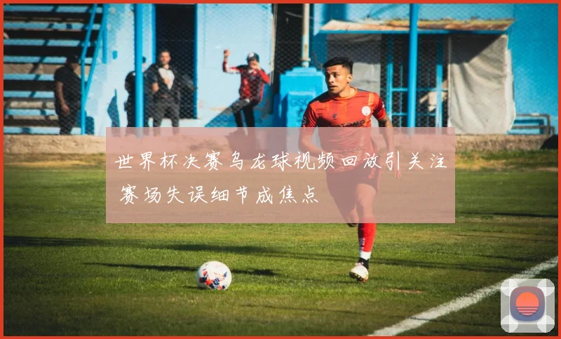 世界杯决赛乌龙球视频回放引关注 赛场失误细节成焦点