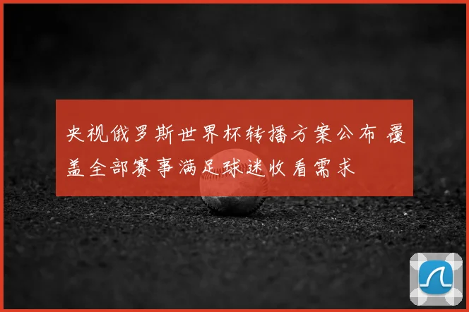 央视俄罗斯世界杯转播方案公布 覆盖全部赛事满足球迷收看需求