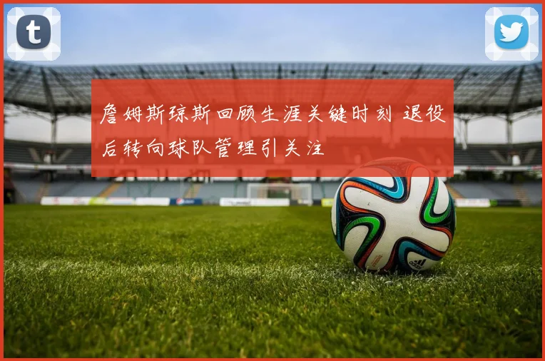 詹姆斯琼斯回顾生涯关键时刻 退役后转向球队管理引关注