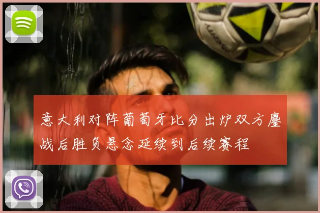 意大利对阵葡萄牙比分出炉双方鏖战后胜负悬念延续到后续赛程
