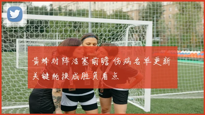 黄蜂对阵活塞前瞻 伤病名单更新 关键轮换成胜负看点