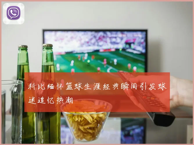 科比缅怀篮球生涯经典瞬间引发球迷追忆热潮