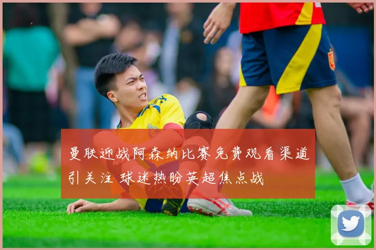 曼联迎战阿森纳比赛免费观看渠道引关注 球迷热盼英超焦点战