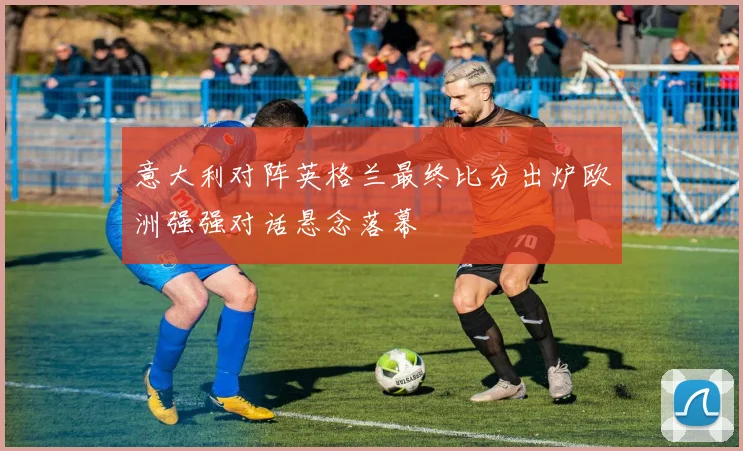 意大利对阵英格兰最终比分出炉欧洲强强对话悬念落幕