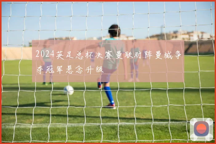 2024英足总杯决赛曼联对阵曼城争夺冠军悬念升级